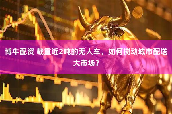 博牛配资 载重近2吨的无人车，如何搅动城市配送大市场？