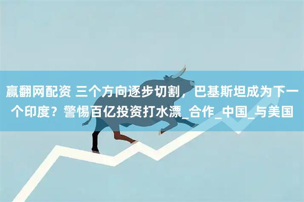 赢翻网配资 三个方向逐步切割，巴基斯坦成为下一个印度？警惕百亿投资打水漂_合作_中国_与美国