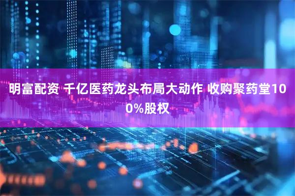 明富配资 千亿医药龙头布局大动作 收购聚药堂100%股权