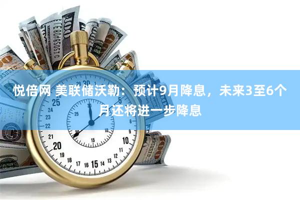 悦倍网 美联储沃勒：预计9月降息，未来3至6个月还将进一步降息