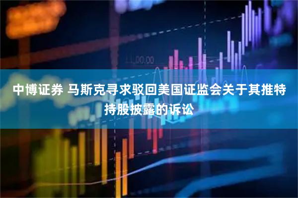 中博证券 马斯克寻求驳回美国证监会关于其推特持股披露的诉讼