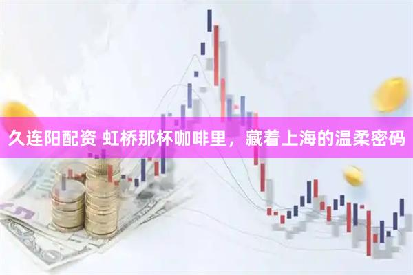 久连阳配资 虹桥那杯咖啡里，藏着上海的温柔密码