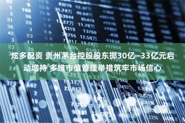 炫多配资 贵州茅台控股股东掷30亿—33亿元启动增持 多维市值管理举措筑牢市场信心