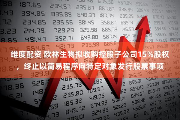 维度配资 欧林生物拟收购控股子公司15%股权，终止以简易程序向特定对象发行股票事项