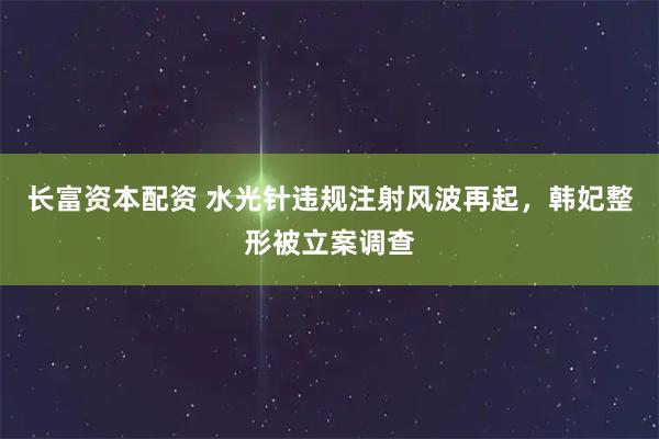 长富资本配资 水光针违规注射风波再起，韩妃整形被立案调查