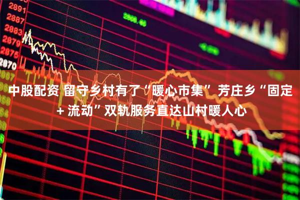 中股配资 留守乡村有了“暖心市集” 芳庄乡“固定 + 流动”双轨服务直达山村暖人心