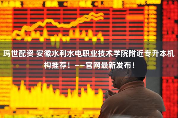 玛世配资 安徽水利水电职业技术学院附近专升本机构推荐！——官网最新发布！