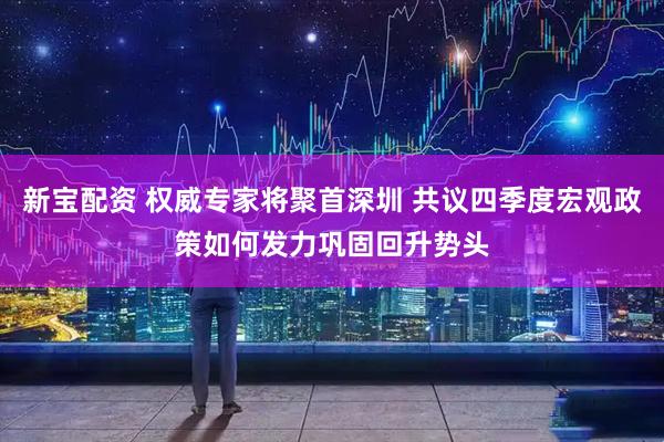 新宝配资 权威专家将聚首深圳 共议四季度宏观政策如何发力巩固回升势头