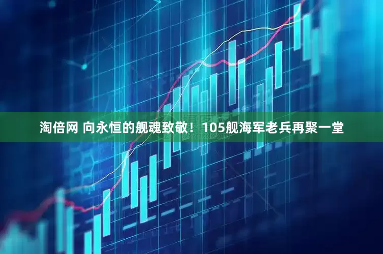淘倍网 向永恒的舰魂致敬！105舰海军老兵再聚一堂