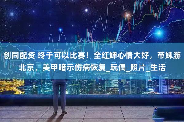 创同配资 终于可以比赛！全红婵心情大好，带妹游北京，美甲暗示伤病恢复_玩偶_照片_生活