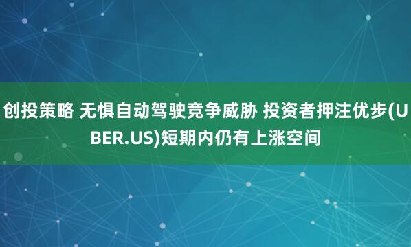 创投策略 无惧自动驾驶竞争威胁 投资者押注优步(UBER.US)短期内仍有上涨空间