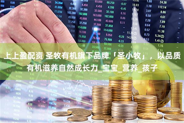 上上盈配资 圣牧有机旗下品牌「圣小牧」，以品质有机滋养自然成长力_宝宝_营养_孩子