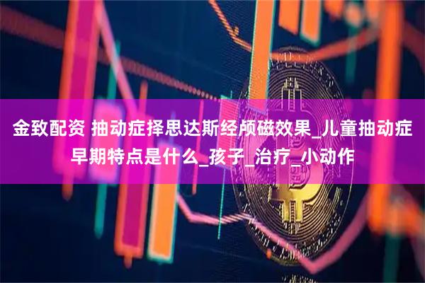 金致配资 抽动症择思达斯经颅磁效果_儿童抽动症早期特点是什么_孩子_治疗_小动作