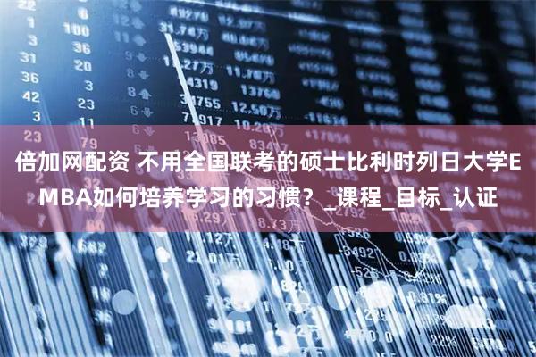 倍加网配资 不用全国联考的硕士比利时列日大学EMBA如何培养学习的习惯？_课程_目标_认证