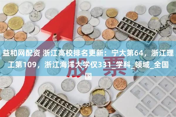 益和网配资 浙江高校排名更新：宁大第64，浙江理工第109，浙江海洋大学仅331_学科_领域_全国