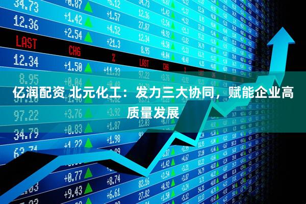 亿润配资 北元化工：发力三大协同，赋能企业高质量发展