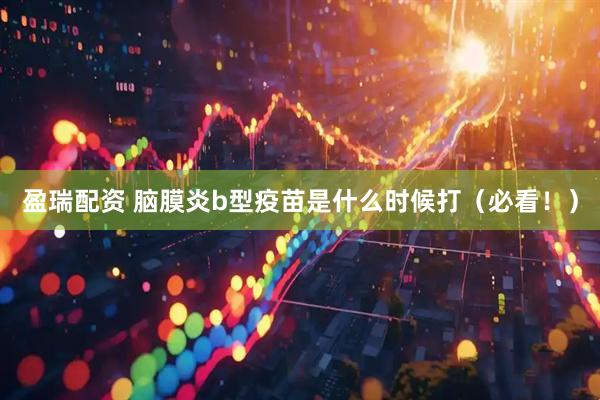 盈瑞配资 脑膜炎b型疫苗是什么时候打（必看！）