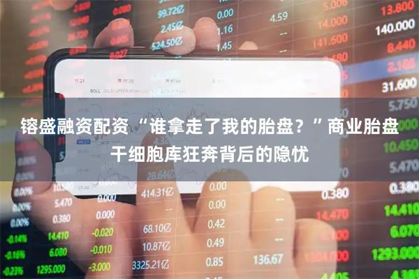 镕盛融资配资 “谁拿走了我的胎盘？”商业胎盘干细胞库狂奔背后的隐忧