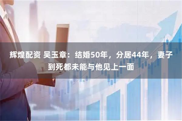 辉煌配资 吴玉章：结婚50年，分居44年，妻子到死都未能与他见上一面