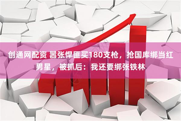 创通网配资 嚣张悍匪买180支枪，抢国库绑当红男星，被抓后：我还要绑张铁林