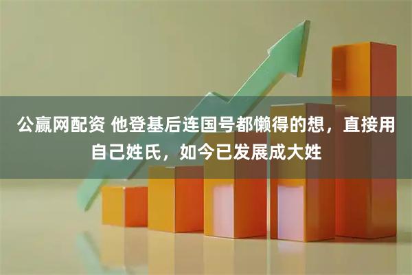 公赢网配资 他登基后连国号都懒得的想，直接用自己姓氏，如今已发展成大姓