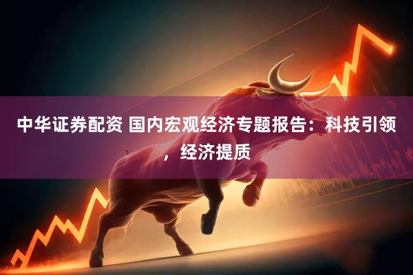 中华证券配资 国内宏观经济专题报告：科技引领，经济提质