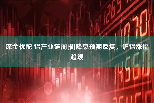 深金优配 铝产业链周报|降息预期反复，沪铝涨幅趋缓