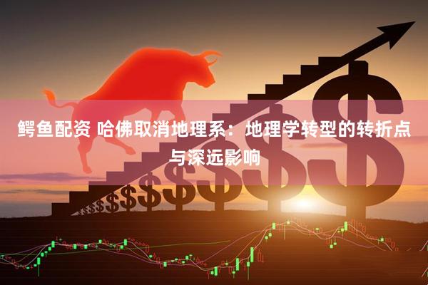 鳄鱼配资 哈佛取消地理系：地理学转型的转折点与深远影响