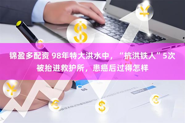 锦盈多配资 98年特大洪水中，“抗洪铁人”5次被抬进救护所，患癌后过得怎样