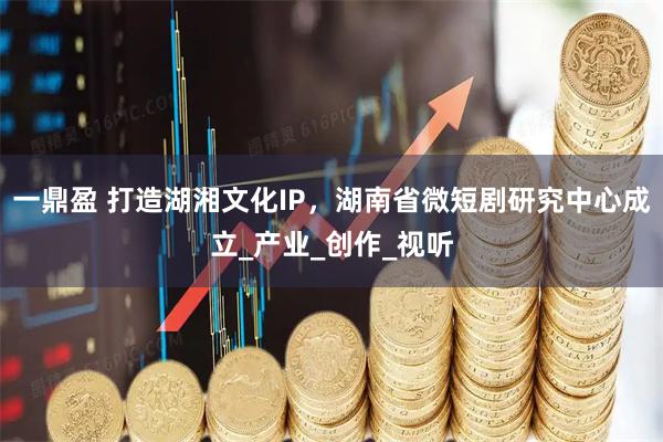 一鼎盈 打造湖湘文化IP，湖南省微短剧研究中心成立_产业_创作_视听