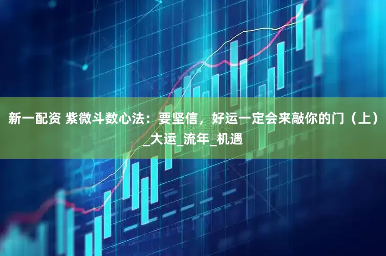 新一配资 紫微斗数心法：要坚信，好运一定会来敲你的门（上）_大运_流年_机遇