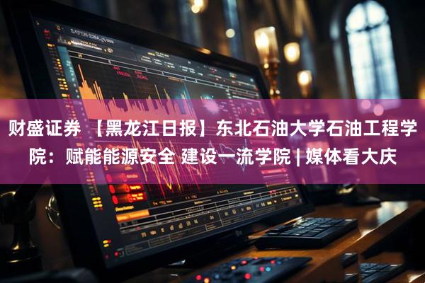 财盛证券 【黑龙江日报】东北石油大学石油工程学院：赋能能源安全 建设一流学院 | 媒体看大庆