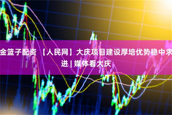 金篮子配资 【人民网】大庆项目建设厚培优势稳中求进 | 媒体看大庆