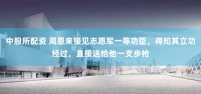 中股所配资 周恩来接见志愿军一等功臣，得知其立功经过，直接送给他一支步枪